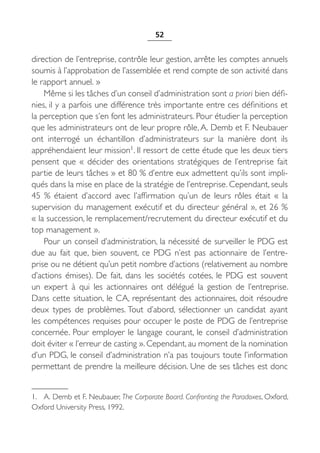 52


direction de l’entreprise, contrôle leur gestion, arrête les comptes annuels
soumis à l’approbation de l’assemblée et rend compte de son activité dans
le rapport annuel. »
    Même si les tâches d’un conseil d’administration sont a priori bien défi-
nies, il y a parfois une différence très importante entre ces définitions et
la perception que s’en font les administrateurs. Pour étudier la perception
que les administrateurs ont de leur propre rôle, A. Demb et F. Neubauer
ont interrogé un échantillon d’administrateurs sur la manière dont ils
appréhendaient leur mission1. Il ressort de cette étude que les deux tiers
pensent que «  décider des orientations stratégiques de l’entreprise fait
partie de leurs tâches » et 80 % d’entre eux admettent qu’ils sont impli-
qués dans la mise en place de la stratégie de l’entreprise. Cependant, seuls
45  % étaient d’accord avec l’affirmation qu’un de leurs rôles était «  la
supervision du management exécutif et du directeur général », et 26 %
« la succession, le remplacement/recrutement du directeur exécutif et du
top management ».
    Pour un conseil d’administration, la nécessité de surveiller le PDG est
due au fait que, bien souvent, ce PDG n’est pas actionnaire de l’entre-
prise ou ne détient qu’un petit nombre d’actions (relativement au nombre
d’actions émises). De fait, dans les sociétés cotées, le PDG est souvent
un expert à qui les actionnaires ont délégué la gestion de l’entreprise.
Dans cette situation, le CA, représentant des actionnaires, doit résoudre
deux types de problèmes. Tout d’abord, sélectionner un candidat ayant
les compétences requises pour occuper le poste de PDG de l’entreprise
concernée. Pour employer le langage courant, le conseil d’administration
doit éviter « l’erreur de casting ». Cependant, au moment de la nomination
d’un PDG, le conseil d’administration n’a pas toujours toute l’information
permettant de prendre la meilleure décision. Une de ses tâches est donc


1. A. Demb et F. Neubauer, The Corporate Board. Confronting the Paradoxes, Oxford,
Oxford University Press, 1992.
 
