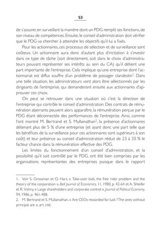 53


de s’assurer, en surveillant la manière dont un PDG remplit ses fonctions, de
son niveau de compétences. Ensuite, le conseil d’administration doit vérifier
que le PDG va chercher à atteindre les objectifs qu’il lui a fixés.
    Pour les actionnaires, ces processus de sélection et de surveillance sont
coûteux. Un actionnaire aura donc d’autant plus d’incitation à s’investir
dans ce type de tâche (soit directement, soit dans le choix d’administra-
teurs pouvant représenter ses intérêts au sein du CA) qu’il détient une
part importante de l’entreprise. Cela implique qu’une entreprise dont l’ac-
tionnariat est diffus souffre d’un problème de passager clandestin1. Dans
une telle situation, les administrateurs vont alors être sélectionnés par les
dirigeants de l’entreprise, qui demanderont ensuite aux actionnaires d’ap-
prouver ces choix.
    On peut se retrouver dans une situation où c’est la direction de
l’entreprise qui contrôle le conseil d’administration. Des contrats de rému-
nération aberrants peuvent alors apparaître, la rémunération perçue par le
PDG étant déconnectée des performances de l’entreprise. Ainsi, comme
l’ont montré M.  Bertrand et S.  Mullainathan2, la présence d’actionnaires
détenant plus de 5 % d’une entreprise (et ayant donc une part telle que
les bénéfices de la surveillance pour ces actionnaires sont supérieurs à son
coût) et leur présence au conseil d’administration réduit de 23 à 33 % le
facteur chance dans la rémunération effective des PDG.
    Les limites du fonctionnement d’un conseil d’administration, et la
possibilité qu’il soit contrôlé par le PDG, ont été bien comprises par les
organisations représentantes des entreprises puisque dans le rapport


1. Voir S. Grossman et O. Hart, « Take-over bids, the free rider problem and the
theory of the corporation », Bell Journal of Economics, 11, 1980, p. 42-64 et A. Shleifer
et R. Vishny, « Large shareholders and corporate control », Journal of Political Economy,
94, 1986, p. 461-488.
2. M. Bertrand et S. Mullainathan, « Are CEOs rewarded for luck ? The ones without
principal are », art. cité.
 