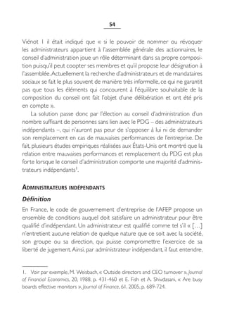 54


Viénot 1 il était indiqué que «  si le pouvoir de nommer ou révoquer
les administrateurs appartient à l’assemblée générale des actionnaires, le
conseil d’administration joue un rôle déterminant dans sa propre composi-
tion puisqu’il peut coopter ses membres et qu’il propose leur désignation à
l’assemblée. Actuellement la recherche d’administrateurs et de mandataires
sociaux se fait le plus souvent de manière très informelle, ce qui ne garantit
pas que tous les éléments qui concourent à l’équilibre souhaitable de la
composition du conseil ont fait l’objet d’une délibération et ont été pris
en compte ».
     La solution passe donc par l’élection au conseil d’administration d’un
nombre suffisant de personnes sans lien avec le PDG – des administrateurs
indépendants –, qui n’auront pas peur de s’opposer à lui ni de demander
son remplacement en cas de mauvaises performances de l’entreprise. De
fait, plusieurs études empiriques réalisées aux États-Unis ont montré que la
relation entre mauvaises performances et remplacement du PDG est plus
forte lorsque le conseil d’administration comporte une majorité d’adminis-
trateurs indépendants1.

ADMINISTRATEURS INDÉPENDANTS
Définition
En France, le code de gouvernement d’entreprise de l’AFEP propose un
ensemble de conditions auquel doit satisfaire un administrateur pour être
qualifié d’indépendant. Un administrateur est qualifié comme tel s’il « […]
n’entretient aucune relation de quelque nature que ce soit avec la société,
son groupe ou sa direction, qui puisse compromettre l’exercice de sa
liberté de jugement. Ainsi, par administrateur indépendant, il faut entendre,


1. Voir par exemple, M. Weisbach, « Outside directors and CEO turnover », Journal
of Financial Economics, 20, 1988, p.  431-460 et E.  Fish et A.  Shivdasani, «  Are busy
boards effective monitors », Journal of Finance, 61, 2005, p. 689-724.
 