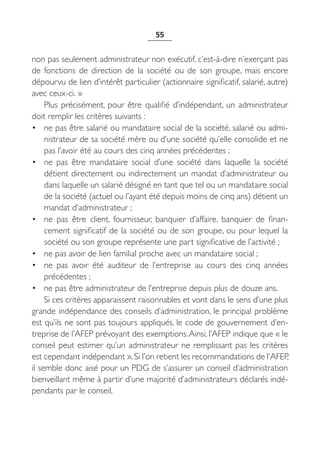 55


non pas seulement administrateur non exécutif, c’est-à-dire n’exerçant pas
de fonctions de direction de la société ou de son groupe, mais encore
dépourvu de lien d’intérêt particulier (actionnaire significatif, salarié, autre)
avec ceux-ci. »
     Plus précisément, pour être qualifié d’indépendant, un administrateur
doit remplir les critères suivants :
• ne pas être salarié ou mandataire social de la société, salarié ou admi-
     nistrateur de sa société mère ou d’une société qu’elle consolide et ne
     pas l’avoir été au cours des cinq années précédentes ;
• ne pas être mandataire social d’une société dans laquelle la société
     détient directement ou indirectement un mandat d’administrateur ou
     dans laquelle un salarié désigné en tant que tel ou un mandataire social
     de la société (actuel ou l’ayant été depuis moins de cinq ans) détient un
     mandat d’administrateur ;
• ne pas être client, fournisseur, banquier d’affaire, banquier de finan-
     cement significatif de la société ou de son groupe, ou pour lequel la
     société ou son groupe représente une part significative de l’activité ;
• ne pas avoir de lien familial proche avec un mandataire social ;
• ne pas avoir été auditeur de l’entreprise au cours des cinq années
     précédentes ;
• ne pas être administrateur de l’entreprise depuis plus de douze ans.
     Si ces critères apparaissent raisonnables et vont dans le sens d’une plus
grande indépendance des conseils d’administration, le principal problème
est qu’ils ne sont pas toujours appliqués, le code de gouvernement d’en-
treprise de l’AFEP prévoyant des exemptions. Ainsi, l’AFEP indique que « le
conseil peut estimer qu’un administrateur ne remplissant pas les critères
est cependant indépendant ». Si l’on retient les recommandations de l’AFEP,
il semble donc aisé pour un PDG de s’assurer un conseil d’administration
bienveillant même à partir d’une majorité d’administrateurs déclarés indé-
pendants par le conseil.
 