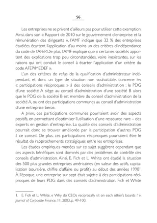 56


     Les entreprises ne se privent d’ailleurs pas pour utiliser cette exemption.
Ainsi, dans son « Rapport de 2010 sur le gouvernement d’entreprise et la
rémunération des dirigeants  », l’AMF indique que 32  % des entreprises
étudiées écartent l’application d’au moins un des critères d’indépendance
du code de l’AFEP. De plus, l’AMF explique que « certaines sociétés appor-
tent des explications trop peu circonstanciées, voire inexistantes, sur les
raisons qui ont conduit le conseil à écarter l’application d’un critère du
code AFEP/MEDEF ».
     L’un des critères de refus de la qualification d’administrateur indé-
pendant, et donc un type de situation non souhaitable, concerne les
«  participations réciproques  » à des conseils d’administration  : le PDG
d’une société A siège au conseil d’administration d’une société B alors
que le PDG de la société B est membre du conseil d’administration de la
société A, ou ont des participations communes au conseil d’administration
d’une entreprise tierce.
     A priori, ces participations communes pourraient avoir des aspects
positifs, en permettant d’optimiser l’utilisation d’une ressource rare – des
experts en gestion d’entreprise. La qualité des conseils d’administration
pourrait donc se trouver améliorée par la participation d’autres PDG
à ce conseil. De plus, ces participations réciproques pourraient être le
résultat de rapprochements stratégiques entre les entreprises.
     Les études empiriques menées sur ce sujet suggèrent cependant que
ces aspects bénéfiques sont dominés par des problèmes de contrôle des
conseils d’administration. Ainsi, E. Fich et L. White ont étudié la situation
des 500 plus grandes entreprises américaines (en valeur des actifs, capita-
lisation boursière, chiffre d’affaire ou profit) au début des années 19901.
À l’époque, une entreprise sur sept était sujette à des participations réci-
proques de leurs PDG dans des conseils d’administration. Fich et White


1. E. Fich et L. White, « Why do CEOs reciprocally sit on each other’s boards ? »,
Journal of Corporate Finance, 11, 2003, p. 49-100.
 