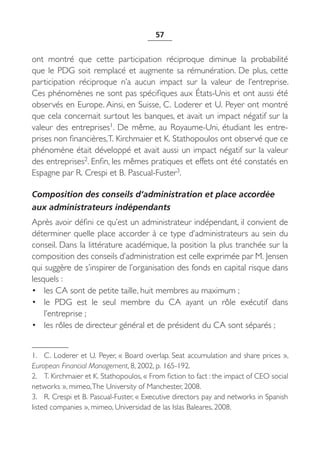 57


ont montré que cette participation réciproque diminue la probabilité
que le PDG soit remplacé et augmente sa rémunération. De plus, cette
participation réciproque n’a aucun impact sur la valeur de l’entreprise.
Ces phénomènes ne sont pas spécifiques aux États-Unis et ont aussi été
observés en Europe. Ainsi, en Suisse, C. Loderer et U. Peyer ont montré
que cela concernait surtout les banques, et avait un impact négatif sur la
valeur des entreprises1. De  même, au Royaume-Uni, étudiant les entre-
prises non financières, T. Kirchmaier et K. Stathopoulos ont observé que ce
phénomène était développé et avait aussi un impact négatif sur la valeur
des entreprises2. Enfin, les mêmes pratiques et effets ont été constatés en
Espagne par R. Crespi et B. Pascual-Fuster3.

Composition des conseils d’administration et place accordée
aux administrateurs indépendants
Après avoir défini ce qu’est un administrateur indépendant, il convient de
déterminer quelle place accorder à ce type d’administrateurs au sein du
conseil. Dans la littérature académique, la position la plus tranchée sur la
composition des conseils d’administration est celle exprimée par M. Jensen
qui suggère de s’inspirer de l’organisation des fonds en capital risque dans
lesquels :
• les CA sont de petite taille, huit membres au maximum ;
• le PDG est le seul membre du CA ayant un rôle exécutif dans
    l’entreprise ;
• les rôles de directeur général et de président du CA sont séparés ;


1. C. Loderer et U. Peyer, « Board overlap. Seat accumulation and share prices »,
European Financial Management, 8, 2002, p. 165-192.
2. T. Kirchmaier et K. Stathopoulos, « From fiction to fact : the impact of CEO social
networks », mimeo, The University of Manchester, 2008.
3. R. Crespi et B. Pascual-Fuster, « Executive directors pay and networks in Spanish
listed companies », mimeo, Universidad de las Islas Baleares, 2008.
 
