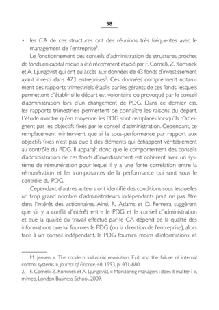 58


• les CA de ces structures ont des réunions très fréquentes avec le
    management de l’entreprise1.
    Le fonctionnement des conseils d’administration de structures proches
de fonds en capital risque a été récemment étudié par F. Cornelli, Z. Kominek
et A. Ljungqvist qui ont eu accès aux données de 43 fonds d’investissement
ayant investi dans 473 entreprises2. Ces données comprennent notam-
ment des rapports trimestriels établis par les gérants de ces fonds, lesquels
permettent d’établir si le départ est volontaire ou provoqué par le conseil
d’administration lors d’un changement de PDG. Dans ce dernier cas,
les rapports trimestriels permettent de connaître les raisons du départ.
L’étude montre qu’en moyenne les PDG sont remplacés lorsqu’ils n’attei-
gnent pas les objectifs fixés par le conseil d’administration. Cependant, ce
remplacement n’intervient que si la sous-performance par rapport aux
objectifs fixés n’est pas due à des éléments qui échappent véritablement
au contrôle du PDG. Il apparaît donc que le comportement des conseils
d’administration de ces fonds d’investissement est cohérent avec un sys-
tème de rémunération pour lequel il y a une forte corrélation entre la
rémunération et les composantes de la performance qui sont sous le
contrôle du PDG.
    Cependant, d’autres auteurs ont identifié des conditions sous lesquelles
un trop grand nombre d’administrateurs indépendants peut ne pas être
dans l’intérêt des actionnaires. Ainsi, R.  Adams et D.  Ferreira suggèrent
que s’il y a conflit d’intérêt entre le PDG et le conseil d’administration
et que la qualité du travail effectué par le CA dépend de la qualité des
informations que lui fournies le PDG (ou la direction de l’entreprise), alors
face à un conseil indépendant, le PDG fournira moins d’informations, et


1. M.  Jensen, «  The modern industrial revolution. Exit and the failure of internal
control systems », Journal of Finance, 48, 1993, p. 831-880.
2. F. Cornelli, Z. Kominek et A. Ljungqvist, « Monitoring managers : does it matter ? »,
mimeo, London Business School, 2009.
 