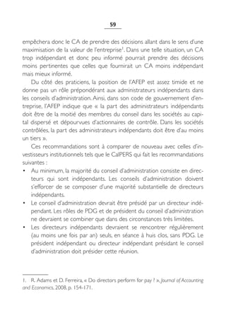 59


empêchera donc le CA de prendre des décisions allant dans le sens d’une
maximisation de la valeur de l’entreprise1. Dans une telle situation, un CA
trop indépendant et donc peu informé pourrait prendre des décisions
moins pertinentes que celles que fournirait un CA moins indépendant
mais mieux informé.
    Du côté des praticiens, la position de l’AFEP est assez timide et ne
donne pas un rôle prépondérant aux administrateurs indépendants dans
les conseils d’administration. Ainsi, dans son code de gouvernement d’en-
treprise, l’AFEP indique que «  la part des administrateurs indépendants
doit être de la moitié des membres du conseil dans les sociétés au capi-
tal dispersé et dépourvues d’actionnaires de contrôle. Dans les sociétés
contrôlées, la part des administrateurs indépendants doit être d’au moins
un tiers ».
    Ces recommandations sont à comparer de nouveau avec celles d’in-
vestisseurs institutionnels tels que le CalPERS qui fait les recommandations
suivantes :
• Au minimum, la majorité du conseil d’administration consiste en direc-
    teurs qui sont indépendants. Les conseils d’administration doivent
    s’efforcer de se composer d’une majorité substantielle de directeurs
    indépendants.
• Le conseil d’administration devrait être présidé par un directeur indé-
    pendant. Les rôles de PDG et de président du conseil d’administration
    ne devraient se combiner que dans des circonstances très limitées.
• Les directeurs indépendants devraient se rencontrer régulièrement
    (au moins une fois par an) seuls, en séance à huis clos, sans PDG. Le
    président indépendant ou directeur indépendant présidant le conseil
    d’administration doit présider cette réunion.



1. R. Adams et D. Ferreira, « Do directors perform for pay ? », Journal of Accounting
and Economics, 2008, p. 154-171.
 