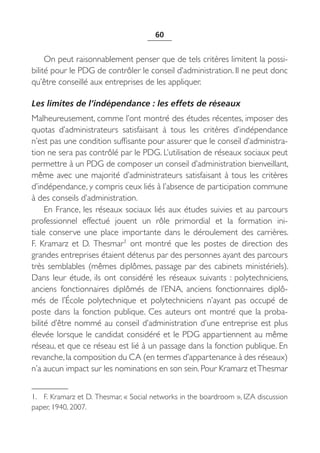 60


     On peut raisonnablement penser que de tels critères limitent la possi-
bilité pour le PDG de contrôler le conseil d’administration. Il ne peut donc
qu’être conseillé aux entreprises de les appliquer.

Les limites de l’indépendance : les effets de réseaux
Malheureusement, comme l’ont montré des études récentes, imposer des
quotas d’administrateurs satisfaisant à tous les critères d’indépendance
n’est pas une condition suffisante pour assurer que le conseil d’administra-
tion ne sera pas contrôlé par le PDG. L’utilisation de réseaux sociaux peut
permettre à un PDG de composer un conseil d’administration bienveillant,
même avec une majorité d’administrateurs satisfaisant à tous les critères
d’indépendance, y compris ceux liés à l’absence de participation commune
à des conseils d’administration.
     En France, les réseaux sociaux liés aux études suivies et au parcours
professionnel effectué jouent un rôle primordial et la formation ini-
tiale conserve une place importante dans le déroulement des carrières.
F.  Kramarz et D.  Thesmar1 ont montré que les postes de direction des
grandes entreprises étaient détenus par des personnes ayant des parcours
très semblables (mêmes diplômes, passage par des cabinets ministériels).
Dans leur étude, ils ont considéré les réseaux suivants  : polytechniciens,
anciens fonctionnaires diplômés de l’ENA, anciens fonctionnaires diplô-
més de l’École polytechnique et polytechniciens n’ayant pas occupé de
poste dans la fonction publique. Ces auteurs ont montré que la proba-
bilité d’être nommé au conseil d’administration d’une entreprise est plus
élevée lorsque le candidat considéré et le PDG appartiennent au même
réseau, et que ce réseau est lié à un passage dans la fonction publique. En
revanche, la composition du CA (en termes d’appartenance à des réseaux)
n’a aucun impact sur les nominations en son sein. Pour Kramarz et Thesmar


1. F. Kramarz et D. Thesmar, « Social networks in the boardroom », IZA discussion
paper, 1940, 2007.
 