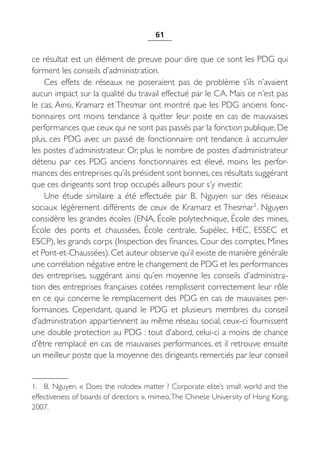 61


ce résultat est un élément de preuve pour dire que ce sont les PDG qui
forment les conseils d’administration.
    Ces effets de réseaux ne poseraient pas de problème s’ils n’avaient
aucun impact sur la qualité du travail effectué par le CA. Mais ce n’est pas
le cas. Ainsi, Kramarz et Thesmar ont montré que les PDG anciens fonc-
tionnaires ont moins tendance à quitter leur poste en cas de mauvaises
performances que ceux qui ne sont pas passés par la fonction publique. De
plus, ces PDG avec un passé de fonctionnaire ont tendance à accumuler
les postes d’administrateur. Or, plus le nombre de postes d’administrateur
détenu par ces PDG anciens fonctionnaires est élevé, moins les perfor-
mances des entreprises qu’ils président sont bonnes, ces résultats suggérant
que ces dirigeants sont trop occupés ailleurs pour s’y investir.
    Une étude similaire a été effectuée par B.  Nguyen sur des réseaux
sociaux légèrement différents de ceux de Kramarz et Thesmar1. Nguyen
considère les grandes écoles (ENA, École polytechnique, École des mines,
École des ponts et chaussées, École centrale, Supélec, HEC, ESSEC et
ESCP), les grands corps (Inspection des finances, Cour des comptes, Mines
et Pont-et-Chaussées). Cet auteur observe qu’il existe de manière générale
une corrélation négative entre le changement de PDG et les performances
des entreprises, suggérant ainsi qu’en moyenne les conseils d’administra-
tion des entreprises françaises cotées remplissent correctement leur rôle
en ce qui concerne le remplacement des PDG en cas de mauvaises per-
formances. Cependant, quand le PDG et plusieurs membres du conseil
d’administration appartiennent au même réseau social, ceux-ci fournissent
une double protection au PDG : tout d’abord, celui-ci a moins de chance
d’être remplacé en cas de mauvaises performances, et il retrouve ensuite
un meilleur poste que la moyenne des dirigeants remerciés par leur conseil


1. B. Nguyen, « Does the rolodex matter ? Corporate elite’s small world and the
effectiveness of boards of directors », mimeo, The Chinese University of Hong Kong,
2007.
 