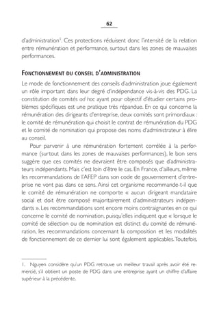 62


d’administration1. Ces protections réduisent donc l’intensité de la relation
entre rémunération et performance, surtout dans les zones de mauvaises
performances.

FONCTIONNEMENT DU CONSEIL D’ADMINISTRATION
Le mode de fonctionnement des conseils d’administration joue également
un rôle important dans leur degré d’indépendance vis-à-vis des PDG. La
constitution de comités ad hoc ayant pour objectif d’étudier certains pro-
blèmes spécifiques est une pratique très répandue. En ce qui concerne la
rémunération des dirigeants d’entreprise, deux comités sont primordiaux :
le comité de rémunération qui choisit le contrat de rémunération du PDG
et le comité de nomination qui propose des noms d’administrateur à élire
au conseil.
    Pour parvenir à une rémunération fortement corrélée à la perfor-
mance (surtout dans les zones de mauvaises performances), le bon sens
suggère que ces comités ne devraient être composés que d’administra-
teurs indépendants. Mais c’est loin d’être le cas. En France, d’ailleurs, même
les recommandations de l’AFEP dans son code de gouvernement d’entre-
prise ne vont pas dans ce sens. Ainsi cet organisme recommande-t-il que
le comité de rémunération ne comporte «  aucun dirigeant mandataire
social et doit être composé majoritairement d’administrateurs indépen-
dants ». Les recommandations sont encore moins contraignantes en ce qui
concerne le comité de nomination, puisqu’elles indiquent que « lorsque le
comité de sélection ou de nomination est distinct du comité de rémuné-
ration, les recommandations concernant la composition et les modalités
de fonctionnement de ce dernier lui sont également applicables. Toutefois,



1. Nguyen considère qu’un PDG retrouve un meilleur travail après avoir été re-
mercié, s’il obtient un poste de PDG dans une entreprise ayant un chiffre d’affaire
supérieur à la précédente.
 