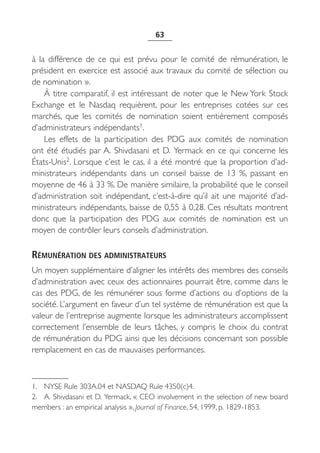 63


à la différence de ce qui est prévu pour le comité de rémunération, le
président en exercice est associé aux travaux du comité de sélection ou
de nomination ».
    À titre comparatif, il est intéressant de noter que le New York Stock
Exchange et le Nasdaq requièrent, pour les entreprises cotées sur ces
marchés, que les comités de nomination soient entièrement composés
d’administrateurs indépendants1.
    Les effets de la participation des PDG aux comités de nomination
ont été étudiés par A. Shivdasani et D. Yermack en ce qui concerne les
États-Unis2. Lorsque c’est le cas, il a été montré que la proportion d’ad-
ministrateurs indépendants dans un conseil baisse de 13  %, passant en
moyenne de 46 à 33 %. De manière similaire, la probabilité que le conseil
d’administration soit indépendant, c’est-à-dire qu’il ait une majorité d’ad-
ministrateurs indépendants, baisse de 0,55 à 0,28. Ces résultats montrent
donc que la participation des PDG aux comités de nomination est un
moyen de contrôler leurs conseils d’administration.

RÉMUNÉRATION DES ADMINISTRATEURS
Un moyen supplémentaire d’aligner les intérêts des membres des conseils
d’administration avec ceux des actionnaires pourrait être, comme dans le
cas des PDG, de les rémunérer sous forme d’actions ou d’options de la
société. L’argument en faveur d’un tel système de rémunération est que la
valeur de l’entreprise augmente lorsque les administrateurs accomplissent
correctement l’ensemble de leurs tâches, y compris le choix du contrat
de rémunération du PDG ainsi que les décisions concernant son possible
remplacement en cas de mauvaises performances.



1. NYSE Rule 303A.04 et NASDAQ Rule 4350(c)4.
2. A. Shivdasani et D. Yermack, « CEO involvement in the selection of new board
members : an empirical analysis », Journal of Finance, 54, 1999, p. 1829-1853.
 