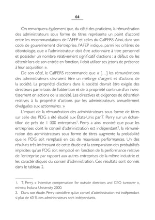 64


     On remarquera également que, du côté des praticiens, la rémunération
des administrateurs sous forme de titres représente un point d’accord
entre les recommandations de l’AFEP et celles du CalPERS. Ainsi, dans son
code de gouvernement d’entreprise, l’AFEP indique, parmi les critères de
déontologie, que « l’administrateur doit être actionnaire à titre personnel
et posséder un nombre relativement significatif d’actions : à défaut de les
détenir lors de son entrée en fonction, il doit utiliser ses jetons de présence
à leur acquisition ».
     De son côté, le CalPERS recommande que « […] les rémunérations
des  administrateurs devraient être un mélange d’argent et d’actions de
la société. La propriété d’actions dans la société devrait être exigée des
directeurs par le biais de l’obtention et de la propriété continue d’un inves-
tissement en actions de la société. Les directives et exigences de détention
relatives à la propriété d’actions par les administrateurs annuellement
divulguées aux actionnaires. »
     L’impact de la rémunération des administrateurs sous forme de titres
sur celle des PDG a été étudié aux États-Unis par T. Perry sur un échan-
tillon de près de 1  000  entreprises1. Perry a ainsi montré que pour les
entreprises dont le conseil d’administration est indépendant2, la rémuné-
ration des administrateurs sous forme de titres augmente la probabilité
que le PDG soit remplacé en cas de mauvaises performances. Un des
résultats très intéressant de cette étude est la comparaison des probabilités
implicites qu’un PDG soit remplacé en fonction de la performance relative
de l’entreprise par rapport aux autres entreprises de la même industrie et
les caractéristiques du conseil d’administration. Ces résultats sont donnés
dans le tableau 2.


1. T.  Perry, «  Incentive compensation for outside directors and CEO turnover  »,
mimeo, Indiana University, 2000.
2. Dans son étude, Perry considère qu’un conseil d’administration est indépendant
si plus de 60 % des administrateurs sont indépendants.
 