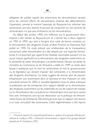 66


obligation de justifier auprès des actionnaires les rémunérations versées
et/ou les contrats offerts de rémunération, éviterait des débordements.
Cependant, comme le montre l’exemple du Royaume-Uni, informer des
actionnaires sans leur donner le pouvoir de s’exprimer sur ces contrats de
rémunération n’a que peu d’influence sur les rémunérations.
    Au début des années 1990, une réflexion sur la gouvernance d’en-
treprise a été menée au Royaume-Uni et a donné lieu à deux rapports
en 1992 et 19951, qui sont à l’origine d’un code de bonne conduite sur
la rémunération des dirigeants (Code of Best Practice on Executive Pay)
publié en 1995. Ce code prévoit une amélioration de la transparence
concernant cette rémunération et a été adopté par une majorité d’entre-
prises. Il n’a pourtant pas apporté les résultats escomptés puisqu’il n’a eu
aucun impact significatif sur la rémunération des dirigeants, notamment sur
la sensibilité de cette rémunération à la performance. Devant cet échec, le
ministère du Commerce et de l’Industrie a édité en 1999 un texte dans
lequel il expliquait que ce sont les actionnaires, et non le gouvernement
ou le législateur, qui doivent imposer des contraintes à la rémunération
des dirigeants d’entreprise. Ce texte suggère de donner plus de pouvoir
d’expression aux actionnaires dans ce domaine en leur imposant un vote
consultatif annuel. Fin 2002, la nouvelle législation mise en place prévoyait
la publication par les entreprises d’un rapport détaillé sur la rémunération
des dirigeants, notamment sur les indemnités en cas de rupture de mandat,
sur la rémunération des consultants en rémunération ainsi que leurs autres
liens avec l’entreprise, ainsi qu’une déclaration sur la politique de rémuné-
ration future de l’entreprise. Elle prévoyait aussi que ce rapport soit soumis
à un vote consultatif des actionnaires. Cette réglementation a été reprise



1. « Financial aspects of corporate governance », rapport d’un groupe d’étude pré-
sidé par A. Cadbury, 1992 ; « Directors’ remuneration », rapport d’un groupe d’étude
présidé par R. Greenbury, 1995.
 