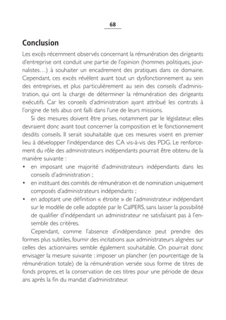 68


Conclusion
Les excès récemment observés concernant la rémunération des dirigeants
d’entreprise ont conduit une partie de l’opinion (hommes politiques, jour-
nalistes…) à souhaiter un encadrement des pratiques dans ce domaine.
Cependant, ces excès révèlent avant tout un dysfonctionnement au sein
des entreprises, et plus particulièrement au sein des conseils d’adminis-
tration, qui ont la charge de déterminer la rémunération des dirigeants
exécutifs. Car les conseils d’administration ayant attribué les contrats à
l’origine de tels abus ont failli dans l’une de leurs missions.
     Si des mesures doivent être prises, notamment par le législateur, elles
devraient donc avant tout concerner la composition et le fonctionnement
desdits conseils. Il serait souhaitable que ces mesures visent en premier
lieu à développer l’indépendance des CA vis-à-vis des PDG. Le renforce-
ment du rôle des administrateurs indépendants pourrait être obtenu de la
manière suivante :
• en imposant une majorité d’administrateurs indépendants dans les
     conseils d’administration ;
• en instituant des comités de rémunération et de nomination uniquement
     composés d’administrateurs indépendants ;
• en adoptant une définition « étroite » de l’administrateur indépendant
     sur le modèle de celle adoptée par le CalPERS, sans laisser la possibilité
     de qualifier d’indépendant un administrateur ne satisfaisant pas à l’en-
     semble des critères.
     Cependant, comme l’absence d’indépendance peut prendre des
formes plus subtiles, fournir des incitations aux administrateurs alignées sur
celles des actionnaires semble également souhaitable. On pourrait donc
envisager la mesure suivante : imposer un plancher (en pourcentage de la
rémunération totale) de la rémunération versée sous forme de titres de
fonds propres, et la conservation de ces titres pour une période de deux
ans après la fin du mandat d’administrateur.
 