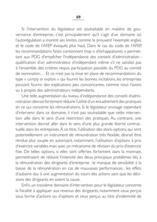 69


     Si l’intervention du législateur est souhaitable en matière de gou-
vernance d’entreprise, c’est principalement qu’il s’agit d’un domaine où
l’autorégulation a montré ses limites, comme le prouvent l’exemple anglais
et le code de l’AFEP évoqués plus haut. Dans le cas du code de l’AFEP,
les recommandations faites contiennent trop « d’échappatoires » permet-
tant aux PDG d’empêcher l’indépendance des conseils d’administration :
qualification d’un administrateur d’indépendant même s’il ne satisfait pas
à l’ensemble des critères requis, participation possible du PDG au comité
de nomination… Et ce n’est pas la mise en place de recommandations du
type « comply or explain » qui fournit les bonnes incitations, les entreprises
pouvant fournir des explications peu convaincantes, comme nous l’avons
vu à propos des administrateurs indépendants.
     Une telle augmentation du niveau d’indépendance des conseils d’admi-
nistration devrait fortement réduire l’utilité d’un encadrement des pratiques
en ce qui concerne les rémunérations. Si le législateur envisage cependant
d’intervenir dans ce domaine, il n’est pas souhaitable que cette interven-
tion aille dans le sens d’une restriction des pratiques. Au contraire, une
intervention devrait aller dans le sens d’une plus grande liberté contrac-
tuelle dans les entreprises. À ce titre, l’utilisation des stock-options, qui sont
potentiellement un instrument de rémunération très flexible, devrait être
rendue plus souple en autorisant, notamment, l’utilisation d’options à prix
d’exercice variables mais avec un mécanisme de révision du prix d’exercice
fixe. De telles options, si elles sont offertes fortement dans la monnaie,
permettraient de réduire l’intensité des deux principaux problèmes liés à
la rémunération des dirigeants d’entreprise : le manque de sensibilité à la
baisse de la rémunération en cas de mauvaises performances ; les effets
d’aubaine dus à une augmentation du cours des actions sans que les déci-
sions des dirigeants en soient la cause.
     Enfin, un troisième domaine d’intervention pour le législateur concerne
la fiscalité à appliquer aux revenus des dirigeants, notamment ceux perçus
sous forme d’actions ou d’options et ceux perçus au titre d’indemnité de
 