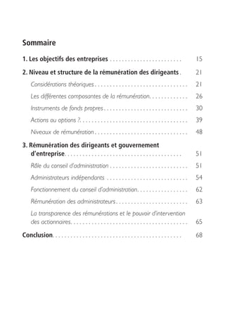 Sommaire
1. Les objectifs des entreprises . . . . . . . . . . . . . . . . . . . . . . . .                      15

2. Niveau et structure de la rémunération des dirigeants .                                            21
     Considérations théoriques . . . . . . . . . . . . . . . . . . . . . . . . . . . . . . .          21
     Les différentes composantes de la rémunération. . . . . . . . . . . . .                          26
     Instruments de fonds propres . . . . . . . . . . . . . . . . . . . . . . . . . . . .             30
     Actions ou options ?. . . . . . . . . . . . . . . . . . . . . . . . . . . . . . . . . . . .      39
     Niveaux de rémunération . . . . . . . . . . . . . . . . . . . . . . . . . . . . . . .            48
3. Rémunération des dirigeants et gouvernement
   d’entreprise . . . . . . . . . . . . . . . . . . . . . . . . . . . . . . . . . . . . . . .         51
     Rôle du conseil d’administration . . . . . . . . . . . . . . . . . . . . . . . . . .             51
     Administrateurs indépendants . . . . . . . . . . . . . . . . . . . . . . . . . . .               54
     Fonctionnement du conseil d’administration . . . . . . . . . . . . . . . . .                     62
     Rémunération des administrateurs . . . . . . . . . . . . . . . . . . . . . . . .                 63
     La transparence des rémunérations et le pouvoir d’intervention
     des actionnaires . . . . . . . . . . . . . . . . . . . . . . . . . . . . . . . . . . . . . . .   65
Conclusion. . . . . . . . . . . . . . . . . . . . . . . . . . . . . . . . . . . . . . . . . . .       68
 