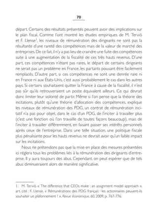 70


départ. Certains des résultats présentés peuvent avoir des implications sur
le plan fiscal. Comme l’ont montré les études empiriques de M.  Terviö
et F.  Llense1, les niveaux de rémunération des dirigeants ne sont pas la
résultante d’une rareté des compétences mais de la valeur de marché des
entreprises. De ce fait, il n’y a pas lieu de craindre une fuite des compétences
suite à une augmentation de la fiscalité de ces très hauts revenus. D’une
part, ces compétences n’étant pas rares, le départ de certains dirigeants
ne serait pas un problème en France, les partants pouvant être facilement
remplacés. D’autre part, si ces compétences ne sont une denrée rare ni
en France ni aux États-Unis, c’est aussi probablement le cas dans les autres
pays. Si certains souhaitaient quitter la France à cause de la fiscalité, il n’est
pas sûr qu’ils retrouveraient un poste équivalent ailleurs. Ce qui devrait
donc limiter leur volonté de partir. Même si l’on pense que la théorie des
incitations, plutôt qu’une théorie d’allocation des compétences, explique
les niveaux de rémunération des PDG, un contrat de rémunération inci-
tatif n’a pas pour objet, dans le cas d’un PDG, de l’inciter à travailler plus
(c’est une fonction où l’on travaille de toutes façons beaucoup), mais de
l’inciter à travailler différemment, en faisant passer ses intérêts personnels
après ceux de l’entreprise. Dans une telle situation, une politique fiscale
plus pénalisante pour les hauts revenus ne devrait avoir qu’un faible impact
sur les incitations.
     Nous ne prétendons pas que la mise en place des mesures présentées
ici réglera tous les problèmes liés à la rémunération des dirigeants d’entre-
prise. Il y aura toujours des abus. Cependant, on peut espérer que de tels
abus diminueraient alors de manière significative.



1. M. Terviö, « The difference that CEOs make : an assignment model approach »,
art. cité ; F. Llense, « Rémunérations des PDG français : les actionnaires peuvent-ils
souhaiter un plafonnement ? », Revue économique, 60, 2009, p. 767-776.
 