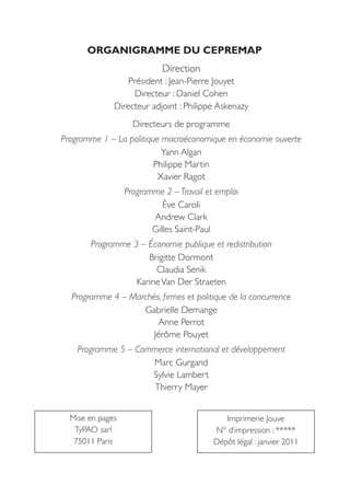 ORGANIGRAMME DU CEPREMAP
                            Direction
                  Président : Jean-Pierre Jouyet
                    Directeur : Daniel Cohen
              Directeur adjoint : Philippe Askenazy
                    Directeurs de programme
Programme 1 – La politique macroéconomique en économie ouverte
                           Yann Algan
                         Philippe Martin
                          Xavier Ragot
                  Programme 2 – Travail et emploi
                            Ève Caroli
                         Andrew Clark
                         Gilles Saint-Paul
       Programme 3 – Économie publique et redistribution
                     Brigitte Dormont
                       Claudia Senik
                  Karine Van Der Straeten
  Programme 4 – Marchés, firmes et politique de la concurrence
                   Gabrielle Demange
                       Anne Perrot
                      Jérôme Pouyet
    Programme 5 – Commerce international et développement
                     Marc Gurgand
                     Sylvie Lambert
                     Thierry Mayer


  Mise en pages                              Imprimerie Jouve
   TyPAO sarl                             N° d’impression : *****
   75011 Paris                            Dépôt légal : janvier 2011
 