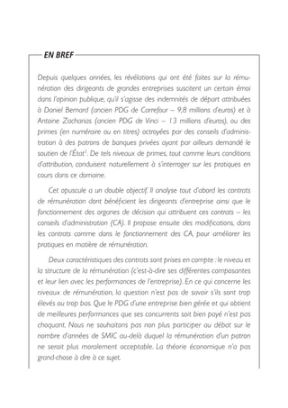 EN BREF

Depuis quelques années, les révélations qui ont été faites sur la rému-
nération des dirigeants de grandes entreprises suscitent un certain émoi
dans l’opinion publique, qu’il s’agisse des indemnités de départ attribuées
à Daniel Bernard (ancien PDG de Carrefour – 9,8 millions d’euros) et à
Antoine Zacharias (ancien PDG de Vinci –  13  millions d’euros), ou des
primes (en numéraire ou en titres) octroyées par des conseils d’adminis-
tration à des patrons de banques privées ayant par ailleurs demandé le
soutien de l’État1. De tels niveaux de primes, tout comme leurs conditions
d’attribution, conduisent naturellement à s’interroger sur les pratiques en
cours dans ce domaine.
    Cet opuscule a un double objectif. Il analyse tout d’abord les contrats
de rémunération dont bénéficient les dirigeants d’entreprise ainsi que le
fonctionnement des organes de décision qui attribuent ces contrats – les
conseils d’administration (CA). Il propose ensuite des modifications, dans
les contrats comme dans le fonctionnement des CA, pour améliorer les
pratiques en matière de rémunération.
    Deux caractéristiques des contrats sont prises en compte : le niveau et
la structure de la rémunération (c’est-à-dire ses différentes composantes
et leur lien avec les performances de l’entreprise). En ce qui concerne les
niveaux de rémunération, la question n’est pas de savoir s’ils sont trop
élevés ou trop bas. Que le PDG d’une entreprise bien gérée et qui obtient
de meilleures performances que ses concurrents soit bien payé n’est pas
choquant. Nous ne souhaitons pas non plus participer au débat sur le
nombre d’années de SMIC au-delà duquel la rémunération d’un patron
ne serait plus moralement acceptable. La théorie économique n’a pas
grand-chose à dire à ce sujet.
 
