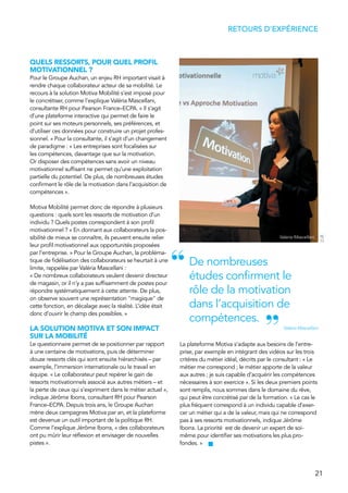 21
RETOURS D’EXPÉRIENCE
QUELS RESSORTS, POUR QUEL PROFIL
MOTIVATIONNEL ?
Pour le Groupe Auchan, un enjeu RH important visait à
rendre chaque collaborateur acteur de sa mobilité. Le
recours à la solution Motiva Mobilité s’est imposé pour
le concrétiser, comme l’explique Valéria Mascellani,
consultante RH pour Pearson France–ECPA. « Il s’agit
d’une plateforme interactive qui permet de faire le
point sur ses moteurs personnels, ses préférences, et
d’utiliser ces données pour construire un projet profes-
sionnel. » Pour la consultante, il s’agit d’un changement
de paradigme : « Les entreprises sont focalisées sur
les compétences, davantage que sur la motivation.
Or disposer des compétences sans avoir un niveau
motivationnel suffisant ne permet qu’une exploitation
partielle du potentiel. De plus, de nombreuses études
confirment le rôle de la motivation dans l’acquisition de
compétences ».
Motiva Mobilité permet donc de répondre à plusieurs
questions : quels sont les ressorts de motivation d’un
individu ? Quels postes correspondent à son profil
motivationnel ? « En donnant aux collaborateurs la pos-
sibilité de mieux se connaître, ils peuvent ensuite relier
leur profil motivationnel aux opportunités proposées
par l’entreprise. » Pour le Groupe Auchan, la probléma-
tique de fidélisation des collaborateurs se heurtait à une
limite, rappelée par Valéria Mascellani :
« De nombreux collaborateurs veulent devenir directeur
de magasin, or il n’y a pas suffisamment de postes pour
répondre systématiquement à cette attente. De plus,
on observe souvent une représentation "magique" de
cette fonction, en décalage avec la réalité. L’idée était
donc d’ouvrir le champ des possibles. »
LA SOLUTION MOTIVA ET SON IMPACT
SUR LA MOBILITÉ
Le questionnaire permet de se positionner par rapport
à une centaine de motivations, puis de déterminer
douze ressorts clés qui sont ensuite hiérarchisés – par
exemple, l’immersion internationale ou le travail en
équipe. « Le collaborateur peut repérer le gain de
ressorts motivationnels associé aux autres métiers – et
la perte de ceux qui s’expriment dans le métier actuel »,
indique Jérôme Iborra, consultant RH pour Pearson
France–ECPA. Depuis trois ans, le Groupe Auchan
mène deux campagnes Motiva par an, et la plateforme
est devenue un outil important de la politique RH.
Comme l’explique Jérôme Iborra, « des collaborateurs
ont pu mûrir leur réflexion et envisager de nouvelles
pistes ».
La plateforme Motiva s’adapte aux besoins de l’entre-
prise, par exemple en intégrant des vidéos sur les trois
critères du métier idéal, décrits par le consultant : « Le
métier me correspond ; le métier apporte de la valeur
aux autres ; je suis capable d’acquérir les compétences
nécessaires à son exercice ». Si les deux premiers points
sont remplis, nous sommes dans le domaine du rêve,
qui peut être concrétisé par de la formation. « Le cas le
plus fréquent correspond à un individu capable d’exer-
cer un métier qui a de la valeur, mais qui ne correspond
pas à ses ressorts motivationnels, indique Jérôme
Iborra. La priorité est de devenir un expert de soi-
même pour identifier ses motivations les plus pro-
fondes. »
De nombreuses
études confirment le
rôle de la motivation
dans l’acquisition de
compétences.
Valéria Mascellani
“
”
Valeria Mascellani
D.R.
 