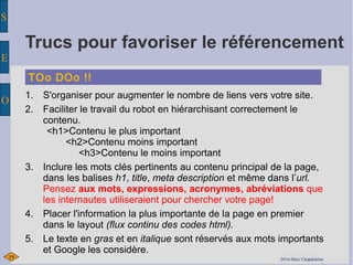 S 
E 
O 
Trucs pour favoriser le référencement 
TOo DOo !! 
1. S'organiser pour augmenter le nombre de liens vers votre site. 
2. Faciliter le travail du robot en hiérarchisant correctement le 
contenu. 
<h1>Contenu le plus important 
<h2>Contenu moins important 
<h3>Contenu le moins important 
3. Inclure les mots clés pertinents au contenu principal de la page, 
dans les balises h1, title, meta description et même dans l’url. 
Pensez aux mots, expressions, acronymes, abréviations que 
les internautes utiliseraient pour chercher votre page! 
4. Placer l'information la plus importante de la page en premier 
dans le layout (flux continu des codes html). 
5. Le texte en gras et en italique sont réservés aux mots importants 
et Google les considère. 
19 2200141-0M-aMrc Cahracp dCelahinaepdelaine 
 