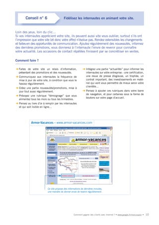 Conseil n° 6                       Fidélisez les internautes en animant votre site.


Loin des yeux, loin du clic…
Si vos internautes apprécient votre site, ils peuvent aussi vite vous oublier, surtout s’ils ont
l’impression que votre site (et donc votre offre) n’évolue pas. Rendez ostensibles les changements
et faites-en des opportunités de communication. Ajoutez régulièrement des nouveautés, informez
des dernières promotions, vous donnerez à l’internaute l’envie de revenir pour connaître
votre actualité. Les occasions de contact répétées finissent par se concrétiser en ventes.

Comment faire ?

➜ Faites de votre site un relais d’information,              ➜ Intégrez une partie “actualités” pour informer les
  présentant des promotions et des nouveautés.                 internautes sur votre entreprise : une certification,
➜ Communiquez aux internautes la fréquence de                  une revue de presse élogieuse, un trophée, un
  mise à jour de votre site, à condition que vous le           contrat important, des investissements en maté-
  fassiez régulièrement.                                       riel qui vont vous permettre de mieux servir votre
                                                               clientèle…
➜ Créez une partie nouveautés/promotions, mise à
  jour tout aussi régulièrement.                             ➜ Pensez à ajouter ces rubriques dans votre barre
                                                               de navigation, et pour certaines sous la forme de
➜ Prévoyez une rubrique “témoignage” que vous
                                                               boutons sur votre page d’accueil.
  alimentez tous les mois ou tous les trimestres.
➜ Pensez au livre d’or à remplir par les internautes
  et qui soit lisible en ligne…




             Armor-Vacances - www.armor-vacances.com




                           Ce site propose des informations de dernières minutes,
                           une manière de donner envie de revenir régulièrement.




                                                    Comment gagner des clients avec Internet ? • www.google.fr/moncoupon •   10
 