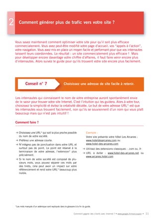2      Comment générer plus de trafic vers votre site ?



    Vous savez maintenant comment optimiser votre site pour qu’il soit plus efficace
    commercialement. Vous avez peut-être modifié votre page d’accueil, vos “appels à l’action”,
    votre navigation. Vous avez mis en place un moyen facile et performant pour que vos internautes
    laissent leurs coordonnées. Le résultat : un site commercialement plus efficace ! Mais
    pour développer encore davantage votre chiffre d’affaires, il faut faire venir encore plus
    d’internautes. Alors suivez le guide pour qu’ils trouvent votre site encore plus facilement.




               Conseil n° 7                               Choisissez une adresse de site facile à retenir.



    Les internautes qui connaissent le nom de votre entreprise auront spontanément envie
    de le saisir pour trouver votre site Internet. C’est l’intuition qui les guidera. Alors à votre tour,
    choisissez la simplicité et évitez la créativité décalée. Le but de votre adresse URL* est que
    les internautes vous trouvent facilement, non qu’ils se souviennent d’un nom qui vous plaît
    beaucoup mais qui n’est pas intuitif !

    Comment faire ?


    ➜ Choisissez une URL* qui soit la plus proche possible                         Exemple :
      du nom de votre société.                                                     Votre site présente votre hôtel Les Arcanes :
    ➜ Préférez une adresse courte.                                                 www.hoteldesarcanes.com ou
    ➜ N’intégrez pas de ponctuation dans votre URL et                              www.hotel-des-arcanes.com
      surtout pas de point. Le point est réservé à la                           ➜ Utilisez des extensions classiques : .com ou .fr
      terminaison de votre adresse, l’extension* plus
                                                                                ➜ URL à éviter : www.hotel-des-arcanes.net ou
      précisément.
                                                                                  www.arcanes.hotel.com
    ➜ Si le nom de votre société est composé de plu-
      sieurs mots, vous pouvez séparer ces mots par
      des tirets, cela peut avoir un impact sur votre
      référencement et rend votre URL* beaucoup plus
      lisible.




    *Les mots marqués d’un astérisque sont expliqués dans le glossaire à la fin du guide.


                                                                      Comment gagner des clients avec Internet ? • www.google.fr/moncoupon •   11
 