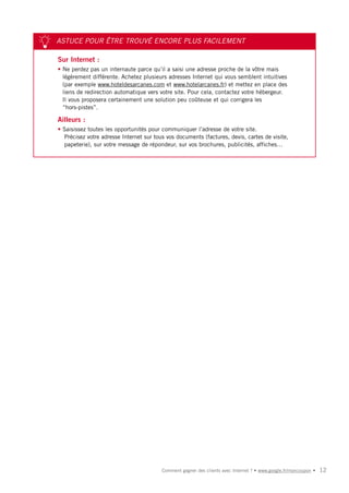 ASTUCE POUR ÊTRE TROUVÉ ENCORE PLUS FACILEMENT

Sur Internet :
• Ne perdez pas un internaute parce qu’il a saisi une adresse proche de la vôtre mais
  légèrement différente. Achetez plusieurs adresses Internet qui vous semblent intuitives
  (par exemple www.hoteldesarcanes.com et www.hotelarcanes.fr) et mettez en place des
  liens de redirection automatique vers votre site. Pour cela, contactez votre hébergeur.
  Il vous proposera certainement une solution peu coûteuse et qui corrigera les
  “hors-pistes”.

Ailleurs :
• Saisissez toutes les opportunités pour communiquer l’adresse de votre site.
  Précisez votre adresse Internet sur tous vos documents (factures, devis, cartes de visite,
  papeterie), sur votre message de répondeur, sur vos brochures, publicités, affiches…




                                         Comment gagner des clients avec Internet ? • www.google.fr/moncoupon •   12
 