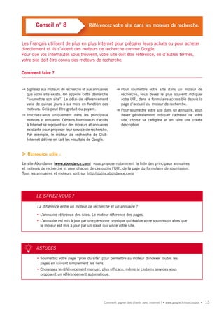 Conseil n° 8                     Référencez votre site dans les moteurs de recherche.


Les Français utilisent de plus en plus Internet pour préparer leurs achats ou pour acheter
directement et ils s’aident des moteurs de recherche comme Google.
Pour que vos internautes vous trouvent, votre site doit être référencé, en d’autres termes,
votre site doit être connu des moteurs de recherche.

Comment faire ?


➜ Signalez aux moteurs de recherche et aux annuaires      ➜ Pour soumettre votre site dans un moteur de
  que votre site existe. On appelle cette démarche          recherche, vous devez le plus souvent indiquer
  “soumettre son site”. Le délai de référencement           votre URL dans le formulaire accessible depuis la
  varie de quinze jours à six mois en fonction des          page d’accueil du moteur de recherche.
  moteurs. Cela peut être gratuit ou payant.              ➜ Pour soumettre votre site dans un annuaire, vous
➜ Inscrivez-vous uniquement dans les principaux             devez généralement indiquer l'adresse de votre
  moteurs et annuaires. Certains fournisseurs d’accès       site, choisir sa catégorie et en faire une courte
  à Internet se reposent sur des moteurs et annuaires       description.
  existants pour proposer leur service de recherche.
  Par exemple, le moteur de recherche de Club-
  Internet délivre en fait les résultats de Google.


> Ressource utile :
Le site Abondance (www.abondance.com) vous propose notamment la liste des principaux annuaires
et moteurs de recherche et pour chacun de ces outils l’URL de la page du formulaire de soumission.
Tous les annuaires et moteurs sont sur http://outils.abondance.com/




        LE SAVIEZ-VOUS ?

         La différence entre un moteur de recherche et un annuaire ?

         • L’annuaire référence des sites. Le moteur référence des pages.
         • L’annuaire est mis à jour par une personne physique qui évalue votre soumission alors que
           le moteur est mis à jour par un robot qui visite votre site.




        ASTUCES

         • Soumettez votre page “plan du site” pour permettre au moteur d'indexer toutes les
           pages en suivant simplement les liens.
         • Choisissez le référencement manuel, plus efficace, même si certains services vous
           proposent un référencement automatique.




                                                  Comment gagner des clients avec Internet ? • www.google.fr/moncoupon •   13
 
