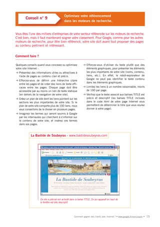 Optimisez votre référencement
        Conseil n° 9
                                             dans les moteurs de recherche.


Vous êtes l’une des milliers d’entreprises de votre secteur référencée sur les moteurs de recherche.
C’est bien, mais il faut maintenant soigner votre classement. Pour Google, comme pour les autres
moteurs de recherche, pour être bien référencé, votre site doit avant tout proposer des pages
au contenu pertinent et intéressant.


Comment faire ?

Quelques conseils quand vous concevez ou optimisez              ➜ Efforcez-vous d'utiliser du texte plutôt que des
votre site Internet :                                             éléments graphiques, pour présenter les éléments
➜ Présentez des informations utiles ou attractives à              les plus importants de votre site (noms, contenu,
  l'aide de pages au contenu clair et précis.                     liens, etc.). En effet, le robot-explorateur de
                                                                  Google ne peut pas identifier le texte contenu
➜ Efforcez-vous de définir une hiérarchie claire
                                                                  dans les éléments graphiques.
  entre les pages et de créer des liens de texte effi-
  caces entre les pages. Chaque page doit être                  ➜ Limitez les liens à un nombre raisonnable, moins
  accessible par au moins un lien de texte statique               de 100 par page.
  (en dehors de la navigation de votre site).                   ➜ Vérifiez que le texte associé aux balises TITLE est
➜ Créez un plan de site dont les liens pointent sur les           précis et descriptif (les balises TITLE incluses
  sections les plus importantes de votre site. Si le              dans le code html de votre page Internet vous
  plan de votre site comporte plus de 100 liens, nous             permettent de déterminer le titre que vous voulez
  vous conseillons de le diviser en plusieurs pages.              donner à votre page).
➜ Imaginez les termes qui seront soumis à Google
  par les internautes qui cherchent à s'informer sur
  le contenu de votre site, et insérez ces termes
  dans vos pages.



             La Bastide de Soubeyras - www.bastidesoubeyras.com




                     Ce site a précisé son activité dans la balise TITLE. Ce qui apparaît en haut de
                     la fenêtre est très descriptif.




                                                       Comment gagner des clients avec Internet ? • www.google.fr/moncoupon •   15
 