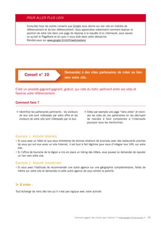 POUR ALLER PLUS LOIN

         Consultez tous les autres conseils que Google vous donne sur son site en matière de
         référencement et de bon référencement. Vous apprendrez notamment comment évaluer la
         position de votre site dans une page de réponse à la requête d’un internaute, vous saurez
         ce qu’est le PageRank et en quoi il vous aide dans votre démarche.
         Rendez-vous sur www.google.fr/intl/fr/webmasters/




                                           Demandez à des sites partenaires de créer un lien
       Conseil n° 10
                                           vers votre site.


C’est un procédé gagnant-gagnant, gratuit, qui crée du trafic pertinent entre vos sites et
favorise votre référencement.

Comment faire ?

➜ Identifiez les partenaires pertinents : les visiteurs     ➜ Créez par exemple une page “liens utiles” et inscri-
  de leur site sont intéressés par votre offre et les         vez les sites de ces partenaires en les décrivant
  visiteurs de votre site sont intéressés par la leur.        de manière à faire comprendre à l’internaute
                                                              pourquoi vous les mentionnez.




Exemple 1. Activité hôtelière
• Si vous avez un hôtel et que vous entretenez de bonnes relations de business avec des restaurants proches
  de vous qui ont eux aussi un site Internet, il est tout à fait légitime pour vous d’intégrer leur URL sur votre
  site.
• Si l’office de tourisme de la région a mis en place un listing des hôtels, vous pouvez lui demander de rajouter
  un lien vers votre site.

Exemple 2. Activité immobilière
• Si vous avez l’habitude de recommander une autre agence sur une géographie complémentaire, faites de
  même sur votre site et demandez à cette autre agence de vous rendre la pareille.




>   À éviter :

Tout échange de liens dès lors qu’il n’est pas logique avec votre activité.




                                                    Comment gagner des clients avec Internet ? • www.google.fr/moncoupon •   16
 
