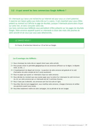 3.2 - A quoi servent les liens commerciaux Google AdWords ?



Un internaute qui lance une recherche sur Internet est pour vous un client potentiel.
Il exprime son besoin grâce aux mots-clés qu’il a saisis. Il est important pour vous d’être
présent au moment où s’affiche la page de résultats, puisque l’internaute pourra alors cliquer
sur votre lien, et donc consulter votre site.
Les liens commerciaux AdWords vous permettent d’être présents sur les pages de résultats
Google. Votre annonce apparaît quand un internaute a choisi des mots clés proches de
votre activité et de ceux que vous avez sélectionnés.



        LE SAVIEZ-VOUS ?

        En France, 8 recherches Internet sur 10 se font sur Google.




     Les 8 avantages des AdWords :

  1 • Vous choisissez les mots-clés en rapport direct avec votre activité.
  2 • Vous pouvez choisir le périmètre géographique de vos annonces (diffusion sur la région, le départe-
      ment, la ville…).
  3 • L’investissement de départ est minime : la parution de votre annonce est gratuite et le coût
      d’activation de votre compte est de 5 euros seulement.
  4 • Vous ne payez que quand un internaute clique sur votre annonce.
  5 • Vous décidez du montant que vous voulez payer pour la visite d’un internaute (le coût minimum
      du clic sur votre annonce par un internaute est de 5 centimes d’euros).
  6 • Vous n’avez pas à attendre, vos annonces sont tout de suite en ligne.
  7 • Vous êtes libre de tout engagement, vous modifiez votre annonce, changez d’annonce et arrêtez
      vos parutions quand vous voulez.
  8 • Vous êtes totalement maître de votre campagne, de sa période et de son budget.




                                                  Comment gagner des clients avec Internet ? • www.google.fr/moncoupon •   18
 