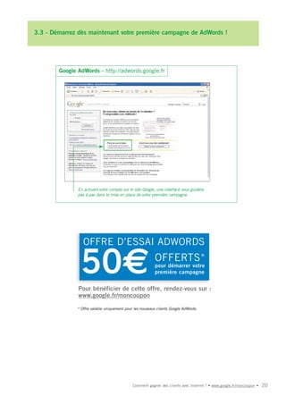 3.3 - Démarrez dès maintenant votre première campagne de AdWords !




        Google AdWords - http://adwords.google.fr




               En activant votre compte sur le site Google, une interface vous guidera
               pas à pas dans la mise en place de votre première campagne.




                  OFFRE D’ESSAI ADWORDS

                50€                                        OFFERTS *
                                                           pour démarrer votre
                                                           première campagne


               Pour bénéficier de cette offre, rendez-vous sur :
               www.google.fr/moncoupon
               * Offre valable uniquement pour les nouveaux clients Google AdWords.




                                              Comment gagner des clients avec Internet ? • www.google.fr/moncoupon •   20
 
