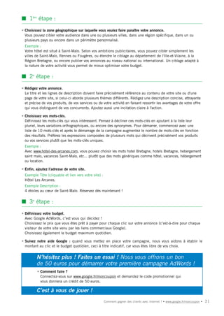 s 1ère étape :

• Choisissez la zone géographique sur laquelle vous voulez faire paraître votre annonce.
  Vous pouvez cibler votre audience dans une ou plusieurs villes, dans une région spécifique, dans un ou
  plusieurs pays ou encore dans un périmètre personnalisé.
• Exemple :
  Votre hôtel est situé à Saint-Malo. Selon vos ambitions publicitaires, vous pouvez cibler simplement les
  villes de Saint-Malo, Rennes ou Fougères, ou étendre le ciblage au département de l'Ille-et-Vilaine, à la
  Région Bretagne, ou encore publier vos annonces au niveau national ou international. Un ciblage adapté à
  la nature de votre activité vous permet de mieux optimiser votre budget.


s 2e étape :

• Rédigez votre annonce.
  Le titre et les lignes de description doivent faire précisément référence au contenu de votre site ou d'une
  page de votre site, si celui-ci aborde plusieurs thèmes différents. Rédigez une description concise, attrayante
  et précise de vos produits, de vos services ou de votre activité en faisant ressortir les avantages de votre offre
  qui vous distinguent de vos concurrents. Ajoutez aussi une incitation claire à l'action.

• Choisissez vos mots-clés.
  Définissez les mots-clés qui vous intéressent. Pensez à décliner ces mots-clés en ajoutant à la liste leur
  pluriel, leurs variations orthographiques, ou encore des synonymes. Pour démarrer, commencez avec une
  liste de 10 mots-clés et après le démarrage de la campagne augmentez le nombre de mots-clés en fonction
  des résultats. Préférez les expressions composées de plusieurs mots qui décrivent précisément vos produits
  ou vos services plutôt que les mots-clés uniques.
• Exemple :
  Avec www.hotel-des-arcanes.com, vous pouvez choisir les mots hotel Bretagne, hotels Bretagne, hebergement
  saint malo, vacances Saint-Malo, etc... plutôt que des mots génériques comme hôtel, vacances, hébergement
  ou location.

• Enfin, ajoutez l’adresse de votre site.
• Exemple Titre (cliquable et lien vers votre site) :
  Hôtel Les Arcanes.
• Exemple Description :
  4 étoiles au cœur de Saint-Malo. Réservez dès maintenant !


s 3e étape :

• Définissez votre budget.
  Avec Google AdWords, c’est vous qui décidez !
  Choisissez le prix que vous êtes prêt à payer pour chaque clic sur votre annonce (c’est-à-dire pour chaque
  visiteur de votre site venu par les liens commerciaux Google).
  Choisissez également le budget maximum quotidien.

• Suivez notre aide Google : quand vous mettez en place votre campagne, nous vous aidons à établir le
  montant au clic et le budget quotidien, ceci à titre indicatif, car vous êtes libre de vos choix.


         N’hésitez plus ! Faites un essai ! Nous vous offrons un bon
         de 50 euros pour démarrer votre première campagne AdWords !
          • Comment faire ?
            Connectez-vous sur www.google.fr/moncoupon et demandez le code promotionnel qui
            vous donnera un crédit de 50 euros.

         C’est à vous de jouer !
                                                        Comment gagner des clients avec Internet ? • www.google.fr/moncoupon •   21
 