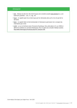 Glossaire

           • URL : Adresse de votre site. Elle s’écrit toujours de la manière suivante www.votresite.fr ou .com
             Extensions possibles : .com, .fr, .org, .net
           • Spam : on appelle spam les e-mails reçus par les internautes alors qu’ils n’en ont pas fait la
             demande.
           • Optin : on appelle Optin le fait de demander à l’internaute la permission de lui envoyer des
             informations par e-mail.
           • LCEN : Loi sur la Confiance dans l’Economie Numérique. Elle a été votée le 21 juin 2004 et
             définit les conditions du commerce électronique. Pour en savoir plus consulter l’adresse suivante :
             http://www.internet.gouv.fr/rubrique.php3?id_rubrique=336




Guide rédigé par Soho Agency pour Google France – Avril 2005


                                                               Comment gagner des clients avec Internet ? • www.google.fr/moncoupon •   22
 
