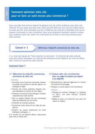 Comment optimiser votre site
1      pour en faire un outil encore plus commercial ?


    Vous vous êtes fixé comme objectif de générer plus de chiffre d’affaires avec votre site
    Internet. Et vous savez que pour cela, votre site doit être bien plus qu’une simple vitrine
    de votre activité. Vous souhaitez susciter l’intérêt de vos visiteurs et attendez d’eux qu’ils
    passent commande ou vous contactent. Nous vous proposons quelques conseils simples
    pour améliorer votre site, retenir les internautes et en faire un outil plus efficace pour
    votre activité.




            Conseil no 1                     Définissez l’objectif commercial de votre site.


    Il y a bien des façons de “faire marcher le commerce”. En fonction de votre activité,
    vous allez devoir transposer sur Internet des pratiques et des objectifs qui sont les vôtres
    dans l’exercice courant de votre activité.

    Comment faire ?


    1 / Déterminez les objectifs commerciaux                  2 / Évaluez votre site, et recherchez
        prioritaires de votre site.                               dans vos pages le contenu qui répond
                                                                  à ces objectifs.
      Exemples :
      • Permettre à vos clients de commander, réserver        ➜ Éventuellement, réécrivez légèrement le contenu
        et acheter vos produits et services, grâce à un         de certaines de vos pages.
        catalogue en ligne,                                   ➜ Prévoyez un accès rapide à ces informations.
      • Toucher des clients potentiels éloignés pour              Exemple :
        vous développer en dehors de votre région,
                                                                  • Prévoyez une rubrique “catalogue” ou “boutique
      • Présenter vos services à des étrangers, clientèle           en ligne”, une autre rubrique “produits
        importante pour votre activité,                             nouveaux”.
      • Etre un support pratique lors des commandes               • Mettez en place une redirection vers votre site
        faites par téléphone par vos clients,                       traduit en anglais…
      • Présenter de nouveaux produits,
      • Economiser votre temps et vos coûts de pros-
        pection,
      • Soutenir les canaux traditionnels de vente
        (boutiques, catalogues…).
    À la lumière de ces objectifs définis, réactualisez
    votre offre en temps réel…




                                                      Comment gagner des clients avec Internet ? • www.google.fr/moncoupon •   3
 