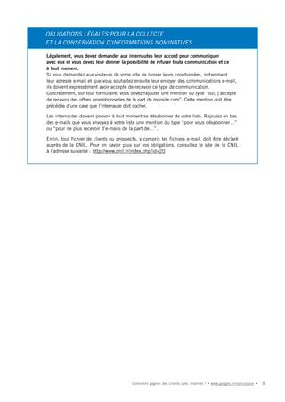 OBLIGATIONS LÉGALES POUR LA COLLECTE
ET LA CONSERVATION D’INFORMATIONS NOMINATIVES

Légalement, vous devez demander aux internautes leur accord pour communiquer
avec eux et vous devez leur donner la possibilité de refuser toute communication et ce
à tout moment.
Si vous demandez aux visiteurs de votre site de laisser leurs coordonnées, notamment
leur adresse e-mail et que vous souhaitez ensuite leur envoyer des communications e-mail,
ils doivent expressément avoir accepté de recevoir ce type de communication.
Concrètement, sur tout formulaire, vous devez rajouter une mention du type “oui, j’accepte
de recevoir des offres promotionnelles de la part de monsite.com”. Cette mention doit être
précédée d’une case que l’internaute doit cocher.

Les internautes doivent pouvoir à tout moment se désabonner de votre liste. Rajoutez en bas
des e-mails que vous envoyez à votre liste une mention du type “pour vous désabonner…”
ou “pour ne plus recevoir d’e-mails de la part de…”.

Enfin, tout fichier de clients ou prospects, y compris les fichiers e-mail, doit être déclaré
auprès de la CNIL. Pour en savoir plus sur vos obligations, consultez le site de la CNIL
à l’adresse suivante : http://www.cnil.fr/index.php?id=20




                                         Comment gagner des clients avec Internet ? • www.google.fr/moncoupon •   8
 