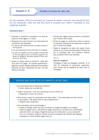 Conseil n° 5                          Facilitez la lecture de votre site.



Un site complexe, difficile à consulter, qui manque de repères, aura pour seul résultat de faire
fuir les internautes. Votre site doit être facile à consulter pour retenir l’internaute le plus
longtemps possible.

Comment faire ?

➜ Favorisez la lisibilité en choisissant une taille de           ➜ Utilisez des images et des animations uniquement
  police au moins égale à 11 pixels.                               pour illustrer votre propos.
➜ Respectez les codes Internet. Les internautes ont              ➜ Evitez les pages en construction. Dans la mesure
  maintenant des habitudes :                                       du possible, préparez-les et mettez-les en ligne le
  • Le logo de votre société doit être cliquable et placé en       jour ou elles sont prêtes.
    haut à gauche.                                               ➜ Testez la navigation de votre site auprès d’une
  • Les liens hypertextes doivent être bleus et soulignés.         personne qui n’est pas très familière d’Internet et
  • La barre de navigation peut être placée à l’horizontale        sur un ordinateur avec une connexion Internet
    en haut de page ou bien à la verticale à gauche. Les           peu puissante (56 Ko par exemple).
    barres de navigation verticales placées à droite sont
    de plus en plus rares.                                           Astuce :
                                                                     Barre de navigation
➜ Guidez le visiteur dans sa recherche : faites des
  liens entre vos pages, de manière systématique.                    Privilégiez la barre de navigation verticale. Si la
  Après tout, pouvoir naviguer et découvrir de nouveaux              liste de rubriques la composant augmente,
  éléments de façon spontanée est bien l’un des                      vous n’aurez pas de problème de place pour la
  attraits d’Internet.                                               compléter.




         VÉRIFIEZ QUE VOTRE SITE EST ADAPTÉ A VOTRE CIBLE

         • Vos internautes sont-ils habitués à Internet ?
           ➜ Sinon, optez pour la simplicité.

         • S’agit-il de seniors ? 15% des internautes ont plus de 60 ans.
           ➜ Augmentez la taille de la police.

         • Quel est leur niveau de connaissance de votre métier ? Vos internautes sont des novices
           ou des experts ? Des particuliers ou des professionnels ?
           ➜ Adaptez votre vocabulaire.

         • Vos internautes sont-ils des étrangers ?
           ➜ Pensez à rediriger votre site vers une version en langue étrangère ou en anglais.
           ➜ Evitez les pages tunnel, c’est-à-dire les pages d’accueil qui ne disent rien et demandent
             juste de choisir une langue. Rappelez-vous que les internautes ne vous consacrent
             qu’1 à 2 minutes en moyenne. Donnez le choix en prévoyant par exemple des drapeaux
             cliquables sur votre véritable page d’accueil.




                                                         Comment gagner des clients avec Internet ? • www.google.fr/moncoupon •   9
 