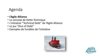 • L’Agile Alliance
• Le concept de Dette Technique
• L’initiative “Technical Debt” de l’Agile Alliance
• Le jeu “Dice of Debt”
• Exemples de livrables de l'initiative
Agenda
 