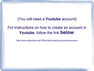 (You will need a  Youtube  account) For instructions on how to create an account in  Youtube , follow the link  below : http://www.slideshare.net/100huntley/creating-a-youtube-account 