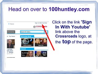 Head on over to  100huntley.com Click on the link  'Sign In With Youtube'  link above the  Crossroads  logo, at the  top  of the page. 