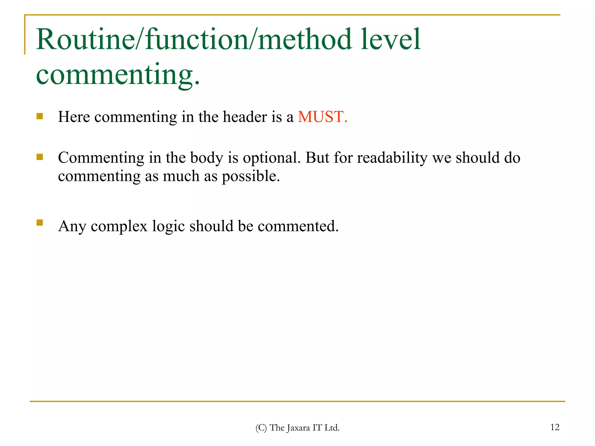 Routine/function/method level commenting. Here commenting in the header is a  MUST. Commenting in the body is optional. But for readability we should do commenting as much as possible.  Any complex logic should be commented.   