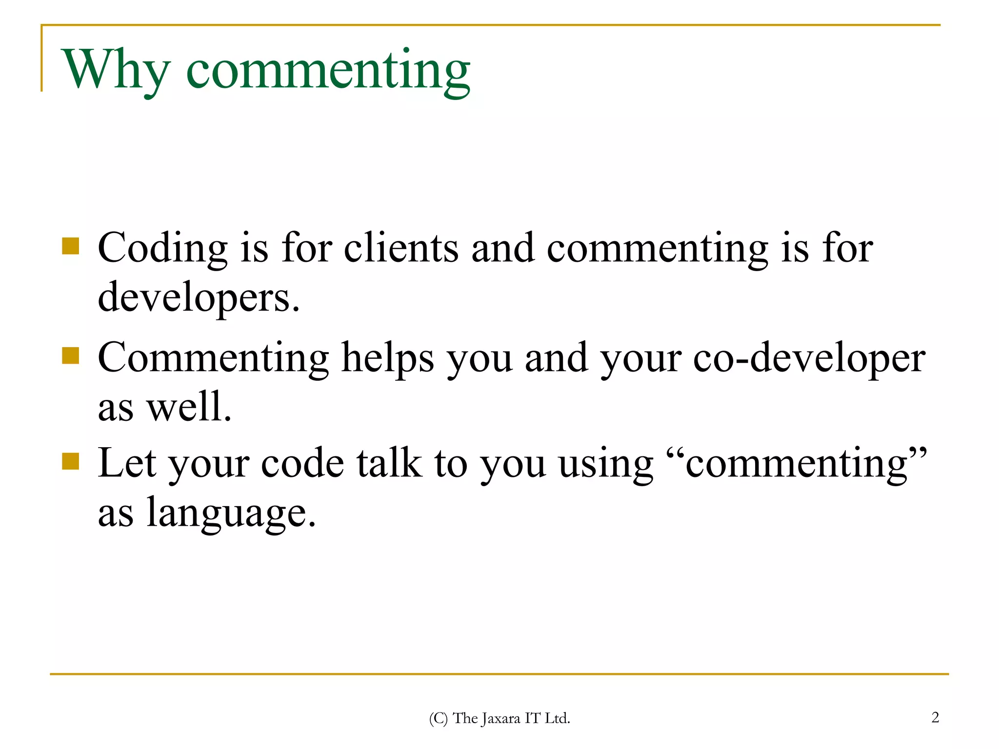 Why commenting Coding is for clients and commenting is for developers.  Commenting helps you and your co-developer as well. Let your code talk to you using “commenting” as language.   