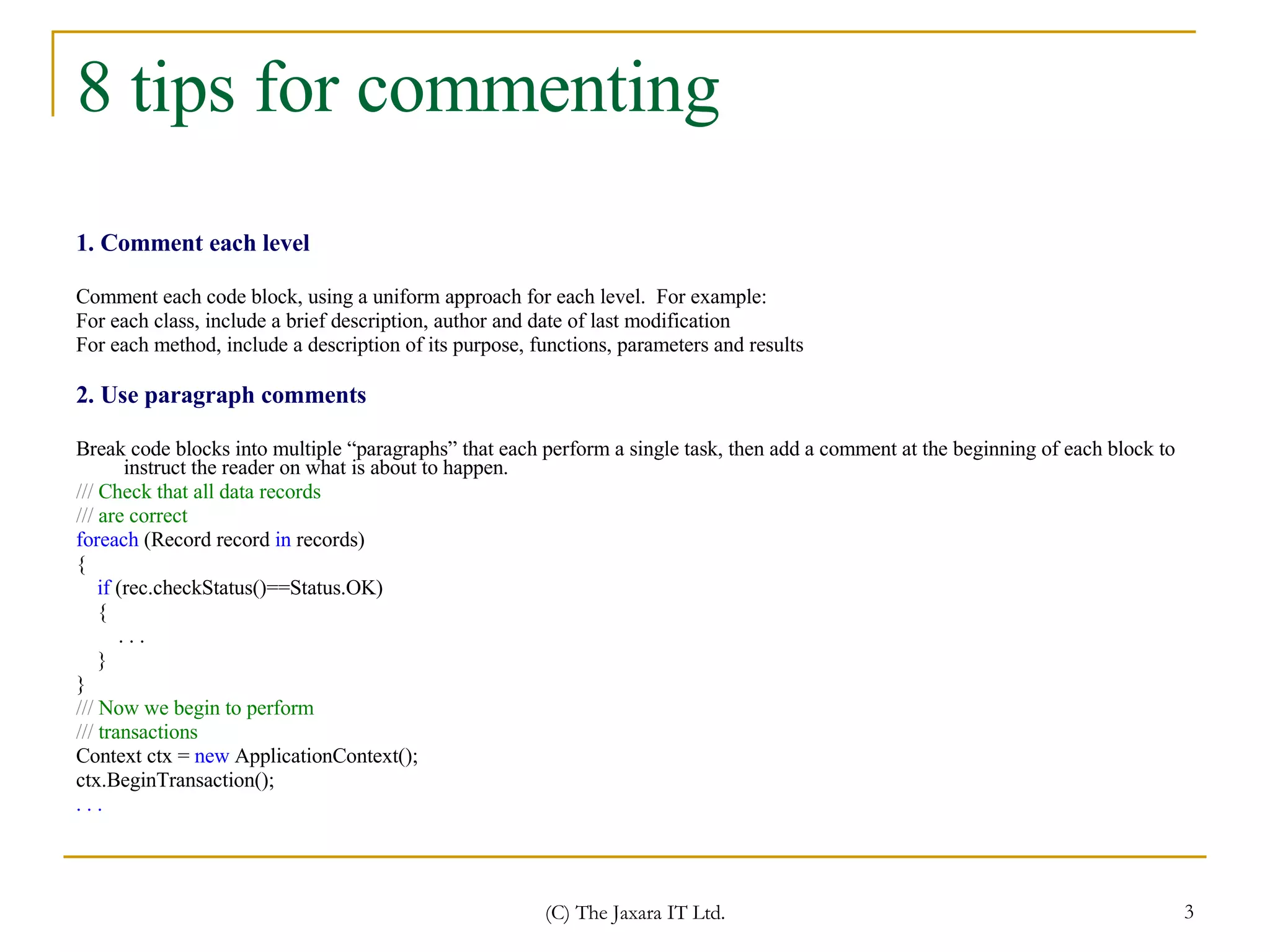 8 tips for commenting 1. Comment each level Comment each code block, using a uniform approach for each level.  For example:  For each class, include a brief description, author and date of last modification  For each method, include a description of its purpose, functions, parameters and results 2. Use paragraph comments Break code blocks into multiple “paragraphs” that each perform a single task, then add a comment at the beginning of each block to instruct the reader on what is about to happen. ///  Check that all data records ///  are correct  foreach  (Record record  in  records)   { if   (rec.checkStatus()==Status.OK) {  . . .  }  }   ///  Now we begin to perform  ///  transactions  Context ctx =  new  ApplicationContext();  ctx.BeginTransaction(); . . . 