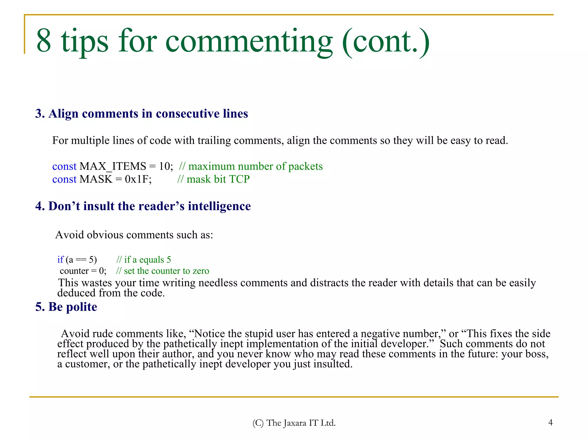 8 tips for commenting (cont.) 3. Align comments in consecutive lines For multiple lines of code with trailing comments, align the comments so they will be easy to read. const  MAX_ITEMS = 10;   // maximum number of packets  const  MASK = 0x1F;   // mask bit TCP   4. Don’t insult the reader’s intelligence Avoid obvious comments such as: if  (a == 5)   // if a equals 5  counter = 0;   // set the counter to zero This wastes your time writing needless comments and distracts the reader with details that can be easily deduced from the code . 5. Be polite Avoid rude comments like, “Notice the stupid user has entered a negative number,” or “This fixes the side effect produced by the pathetically inept implementation of the initial developer.”  Such comments do not reflect well upon their author, and you never know who may read these comments in the future: your boss, a customer, or the pathetically inept developer you just insulted. 