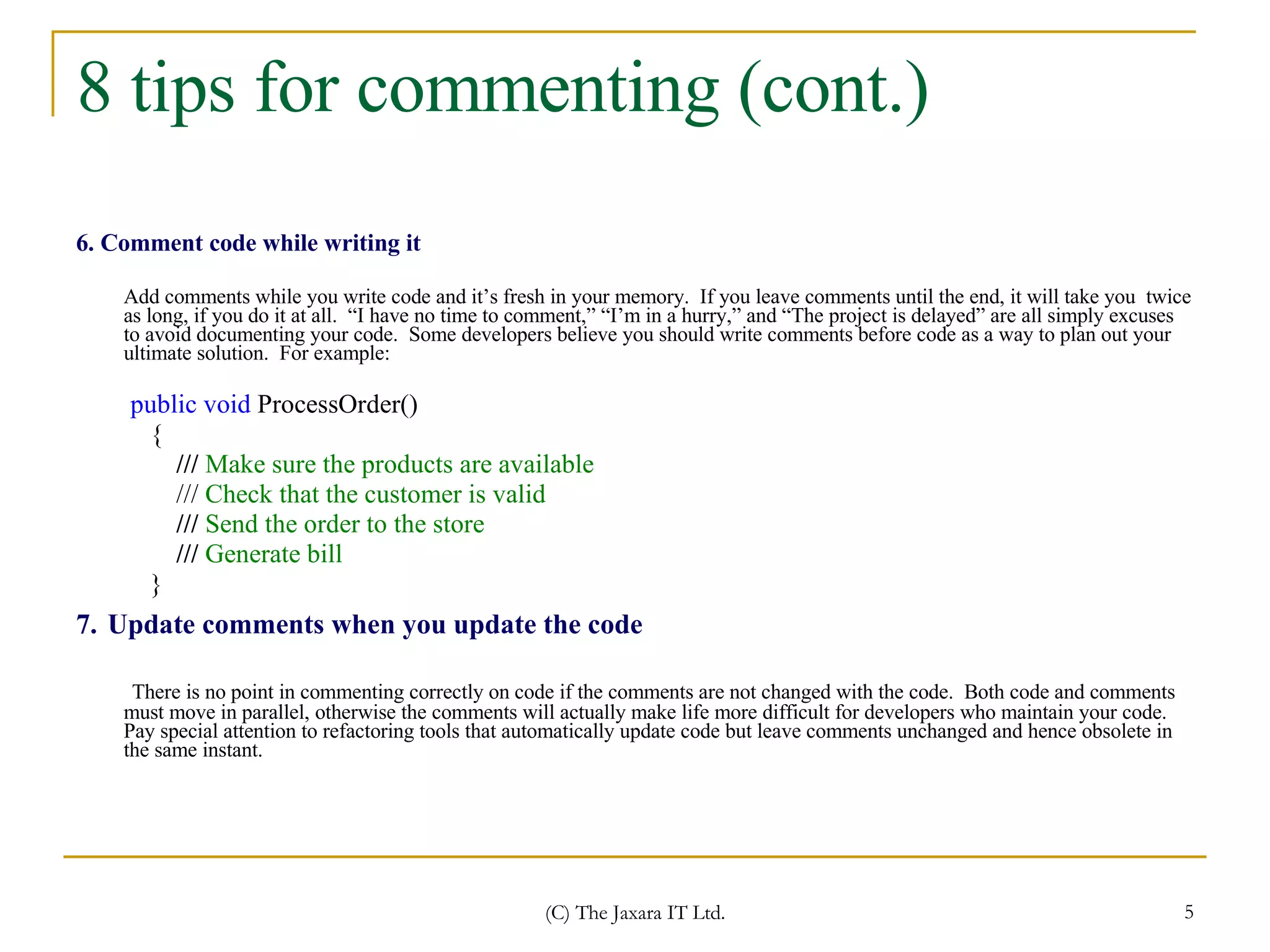 8 tips for commenting (cont.) 6. Comment code while writing it Add comments while you write code and it’s fresh in your memory.  If you leave comments until the end, it will take you  twice as long, if you do it at all.  “I have no time to comment,” “I’m in a hurry,” and “The project is delayed” are all simply excuses to avoid documenting your code.  Some developers believe you should write comments before code as a way to plan out your ultimate solution.  For example: public void  ProcessOrder() { ///  Make sure the products are available ///  Check that the customer is valid  ///  Send the order to the store  ///  Generate bill  } 7.   Update comments when you update the code There is no point in commenting correctly on code if the comments are not changed with the code.  Both code and comments must move in parallel, otherwise the comments will actually make life more difficult for developers who maintain your code.  Pay special attention to refactoring tools that automatically update code but leave comments unchanged and hence obsolete in the same instant. 