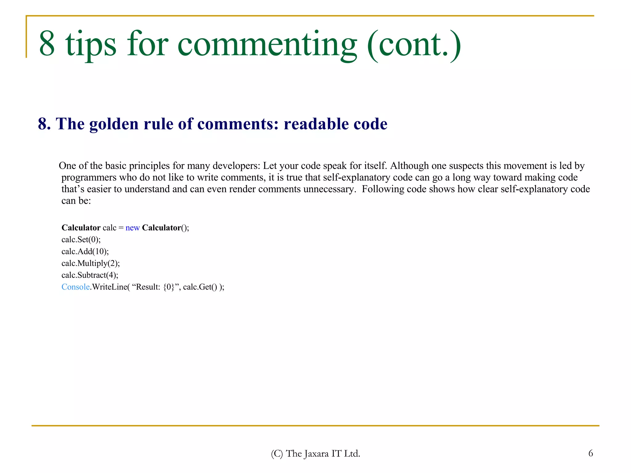 8 tips for commenting (cont.) 8. The golden rule of comments: readable code One of the basic principles for many developers: Let your code speak for itself. Although one suspects this movement is led by programmers who do not like to write comments, it is true that self-explanatory code can go a long way toward making code that’s easier to understand and can even render comments unnecessary.  Following code shows how clear self-explanatory code can be: Calculator  calc =  new   Calculator (); calc.Set(0); calc.Add(10); calc.Multiply(2); calc.Subtract(4); Console .WriteLine( “Result: {0}”, calc.Get() ); 