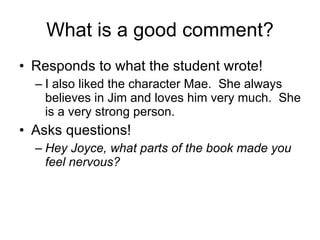 What is a good comment? Responds to what the student wrote! I also liked the character Mae.  She always believes in Jim and loves him very much.  She is a very strong person. Asks questions! Hey Joyce, what parts of the book made you feel nervous? 