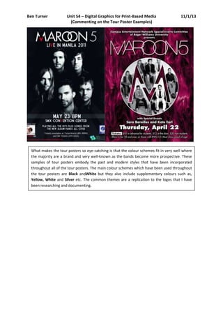 Ben Turner            Unit 54 – Digital Graphics for Print-Based Media                  11/1/13
                       (Commenting on the Tour Poster Examples)




  What makes the tour posters so eye-catching is that the colour schemes fit in very well where
  the majority are a brand and very well-known as the bands become more prospective. These
  samples of tour posters embody the past and modern styles that have been incorporated
  throughout all of the tour posters. The main colour schemes which have been used throughout
  the tour posters are Black andWhite but they also include supplementary colours such as,
  Yellow, White and Silver etc. The common themes are a replication to the logos that I have
  been researching and documenting.
 