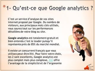 *
    C’est un service d’analyse de vos sites
    internet proposé par Google. Du nombre de
    visiteurs, aux principaux mots clés utilisés,
    vous saurez tout sur les performances
    détaillées de votre blog ou site.

    Google analytics est totalement gratuit et
    bien entendu c’est le leader puisqu’il
    représente près de 85% du marché mondial.

    Il existe un concurrent français que vous
    utilisez peut-être Xiti. Pour faire votre choix,
    les 2 sont excellents, Google analytics est
    plus complet mais plus complexe, Xiti offre
    l’avantage de la simplicité et de l’ergonomie
 
