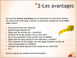 *
Cet outil de mesure d’audience ne se limite pas à un suivie du nombre
de visiteurs de votre blog, il dresse un panorama complet de votre trafic
web à savoir:

• D’où proviennent vos visiteurs?
• Quelle langue parlent-ils?
• Quels sont les articles les + consultés?
• Combien de temps passent-ils sur votre site?
• Est-ce leur première visite ou bien sont-ils fidèles?
• Quels sont les mots-clés qu’ils ont tapé pour y accéder?
• D’où viennent-ils? De Google, de votre page facebook ou bien de
  votre article posté sur Linkedin?
• Combien de temps passent-ils en moyenne sur votre site?
• Etc…

Voilà un aperçu du nombre de fonctionnalités.
 