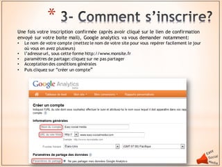 *
Une fois votre inscription confirmée (après avoir cliqué sur le lien de confirmation
envoyé sur votre boite mail), Google analytics va vous demander notamment:
•   Le nom de votre compte (mettez le nom de votre site pour vous repérer facilement le jour
    où vous en avez plusieurs)
•   l’adresse url, sous cette forme http://www.monsite.fr
•   paramètres de partage: cliquez sur ne pas partager
•   Acceptation des conditions générales
•   Puis cliquez sur ”créer un compte”
 