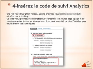 *
Une fois votre inscription validée, Google analytics vous fournit un code de suivi
à insérer sur votre blog.
Ce code va lui permettre de comptabiliser l’ensemble des visites page à page et de
vous transmettre toutes les informations. Il est donc essentiel de bien l’installer pour
ne pas biaiser vos statistiques:
 